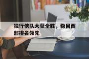 爱游戏足球官网-独行侠队大获全胜，稳固西部排名领先的简单介绍