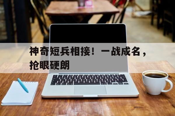 关于神奇短兵相接！一战成名，抢眼硬朗的信息